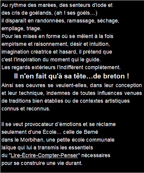 Zone de Texte: Au rythme des mares, des senteurs d'iode et des cris de golands, (ah ! ses gols) il disparat en randonnes, ramassage, schage, empilage, triage. Pour les mises en forme o se mlent  la fois empirisme et raisonnement, dsir et intuition, imagination cratrice et hasard, il prtend que c'est l'inspiration du moment qui le guide. Les regards extrieurs l'indiffrent compltement. Il n'en fait qu' sa ttede breton !Ainsi ses oeuvres se veulent-elles, dans leur conception et leur technique, indemnes de toutes influences venues de traditions bien tablies ou de contextes artistiques connus et reconnus. Il se veut provocateur dmotions et se rclame seulement d'une cole celle de Bern dans le Morbihan, une petite cole communale laque qui lui a transmis les essentiels du "Lire-crire-Compter-Penser" ncessaires pour se construire une vie durant.